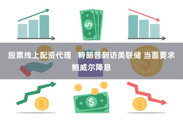 股票线上配资代理   特朗普到访美联储 当面要求鲍威尔降息