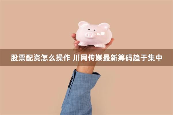 股票配资怎么操作 川网传媒最新筹码趋于集中