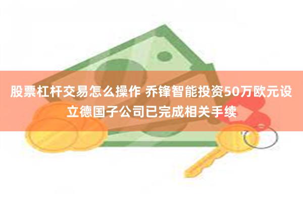 股票杠杆交易怎么操作 乔锋智能投资50万欧元设立德国子公司已完成相关手续