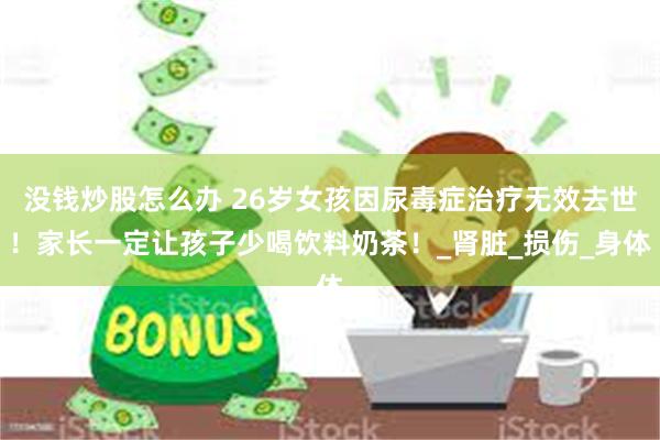 没钱炒股怎么办 26岁女孩因尿毒症治疗无效去世！家长一定让孩子少喝饮料奶茶！_肾脏_损伤_身体
