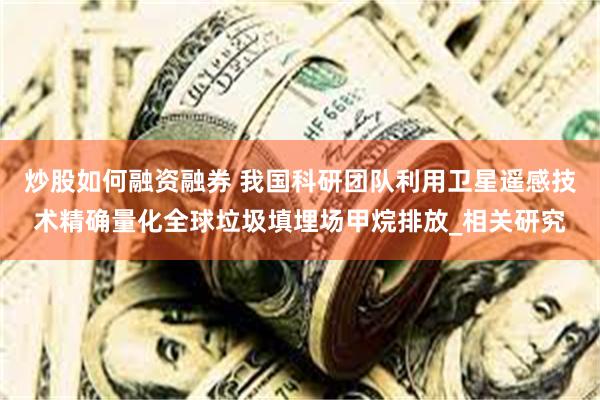 炒股如何融资融券 我国科研团队利用卫星遥感技术精确量化全球垃圾填埋场甲烷排放_相关研究
