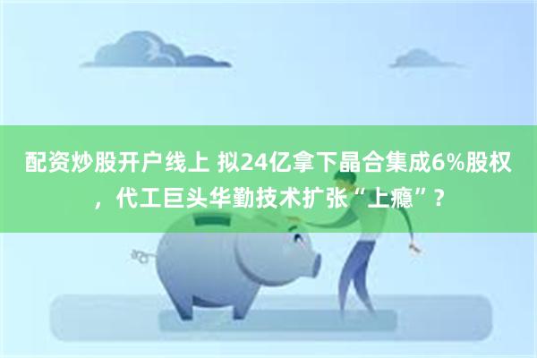 配资炒股开户线上 拟24亿拿下晶合集成6%股权，代工巨头华勤技术扩张“上瘾”？