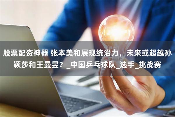 股票配资神器 张本美和展现统治力，未来或超越孙颖莎和王曼昱？_中国乒乓球队_选手_挑战赛