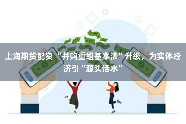 上海期货配资 “并购重组基本法”升级，为实体经济引“源头活水”