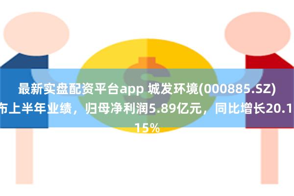 最新实盘配资平台app 城发环境(000885.SZ)发布上半年业绩，归母净利润5.89亿元，同比增长20.15%