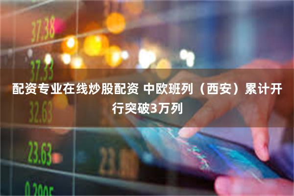 配资专业在线炒股配资 中欧班列（西安）累计开行突破3万列