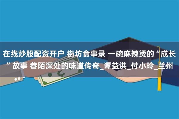 在线炒股配资开户 街坊食事录 一碗麻辣烫的“成长”故事 巷陌深处的味道传奇_谭益洪_付小玲_兰州