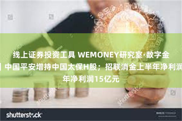 线上证券投资工具 WEMONEY研究室·数字金融周报｜中国平安增持中国太保H股；招联消金上半年净利润15亿元