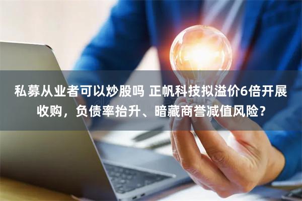 私募从业者可以炒股吗 正帆科技拟溢价6倍开展收购，负债率抬升、暗藏商誉减值风险？