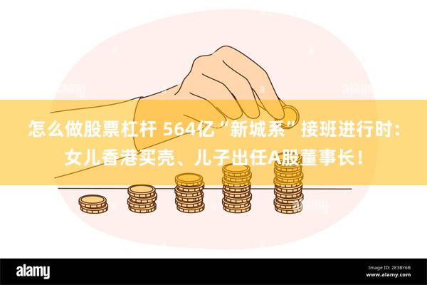 怎么做股票杠杆 564亿“新城系”接班进行时：女儿香港买壳、儿子出任A股董事长！
