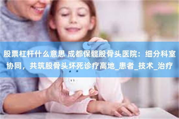 股票杠杆什么意思 成都保髋股骨头医院：细分科室协同，共筑股骨头坏死诊疗高地_患者_技术_治疗