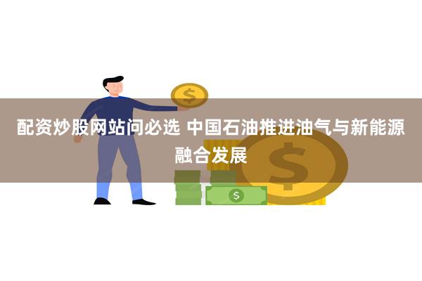 配资炒股网站问必选 中国石油推进油气与新能源融合发展