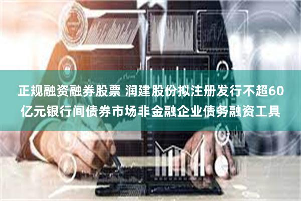 正规融资融券股票 润建股份拟注册发行不超60亿元银行间债券市场非金融企业债务融资工具