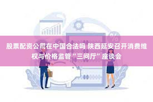 股票配资公司在中国合法吗 陕西延安召开消费维权与价格监管“三问厅”座谈会