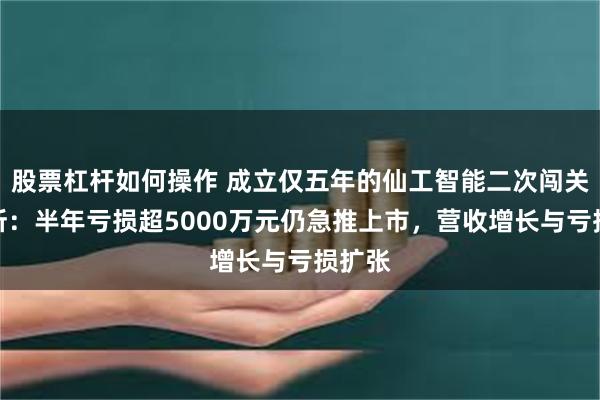 股票杠杆如何操作 成立仅五年的仙工智能二次闯关港交所：半年亏损超5000万元仍急推上市，营收增长与亏损扩张